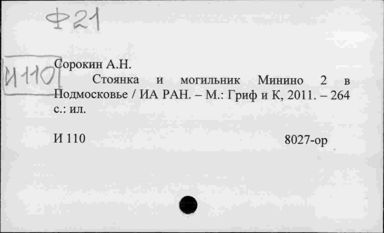 ﻿
X і : » Сорокин А.Н.
, ; у Стоянка и могильник Минино 2 в
--- Подмосковье / ИА РАН. - М.: Гриф и К, 2011. - 264 с.: ил.
И 110
8027-ор